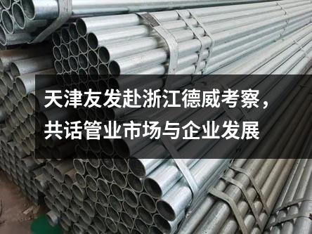 天津友發赴浙江德威考察，共話管業市場與企業發展
