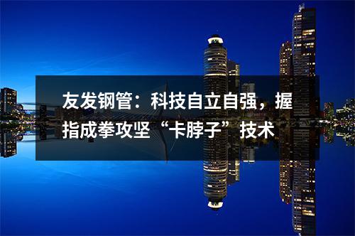 友發(fā)鋼管：科技自立自強(qiáng)，握指成拳攻堅(jiān)“卡脖子”技術(shù)